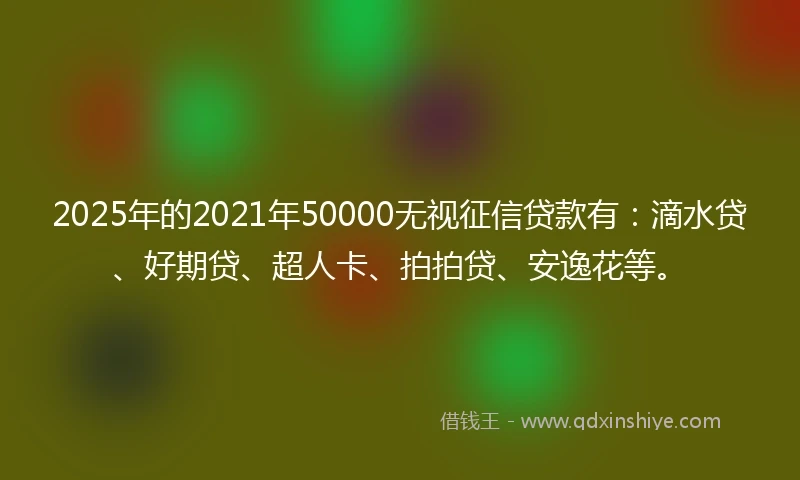 2025年的2021年50000无视征信贷款有：滴水贷、好期贷、超人卡、拍拍贷、安逸花等。