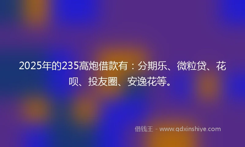 2025年的235高炮借款有：分期乐、微粒贷、花呗、投友圈、安逸花等。