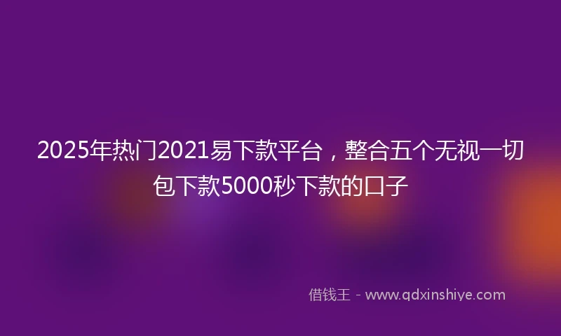 2025年热门2021易下款平台，整合五个无视一切包下款5000秒下款的口子