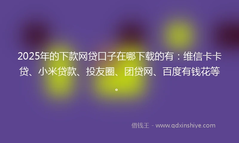2025年的下款网贷口子在哪下载的有：维信卡卡贷、小米贷款、投友圈、团贷网、百度有钱花等。