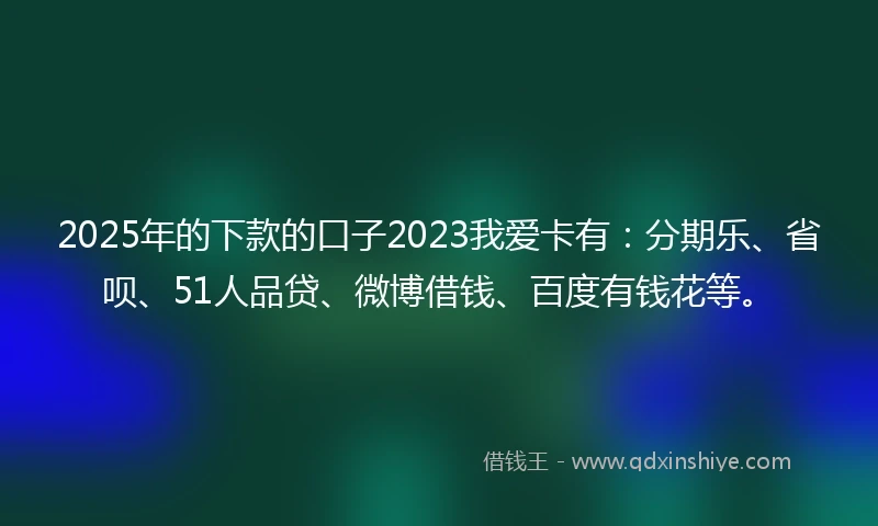 2025年的下款的口子2023我爱卡有：分期乐、省呗、51人品贷、微博借钱、百度有钱花等。