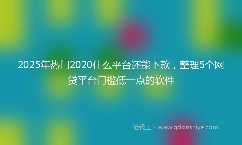 2025年热门2020什么平台还能下款，整理5个网贷平台门槛低一点的软件