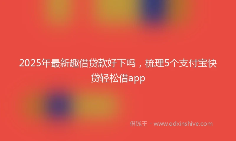 2025年最新趣借贷款好下吗，梳理5个支付宝快贷轻松借app
