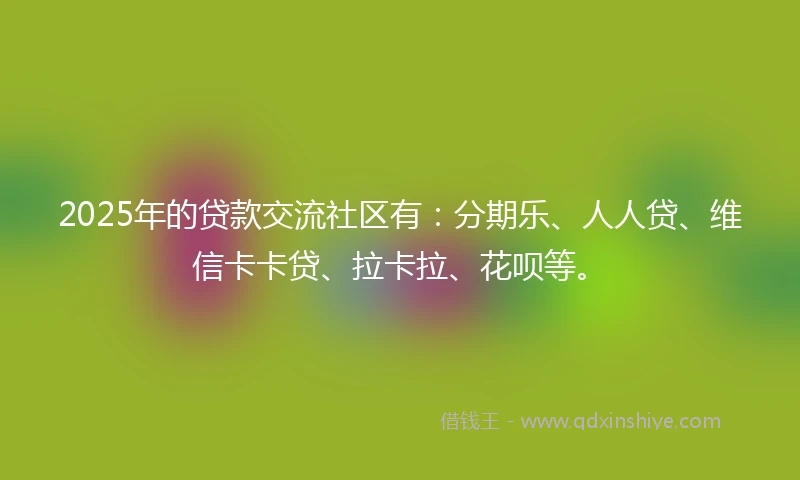 2025年的贷款交流社区有：分期乐、人人贷、维信卡卡贷、拉卡拉、花呗等。