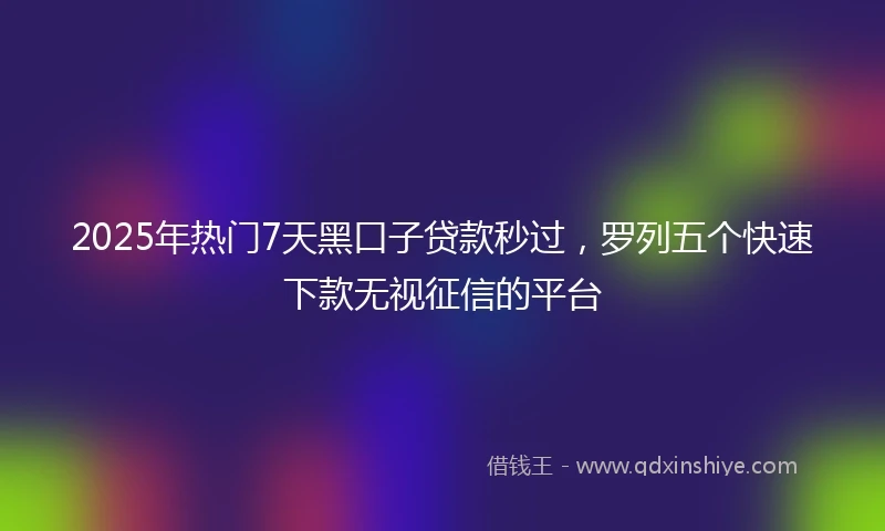 2025年热门7天黑口子贷款秒过，罗列五个快速下款无视征信的平台