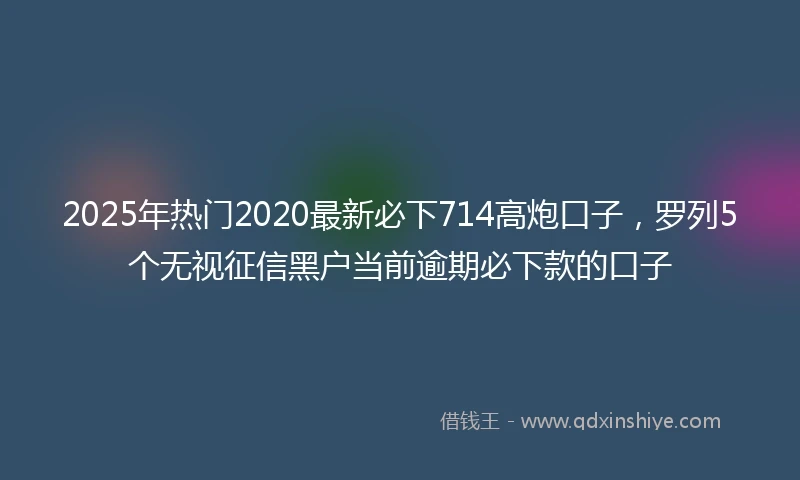 2025年热门2020最新必下714高炮口子，罗列5个无视征信黑户当前逾期必下款的口子