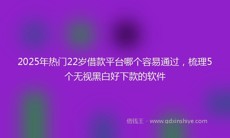 2025年热门22岁借款平台哪个容易通过，梳理5个无视黑白好下款的软件