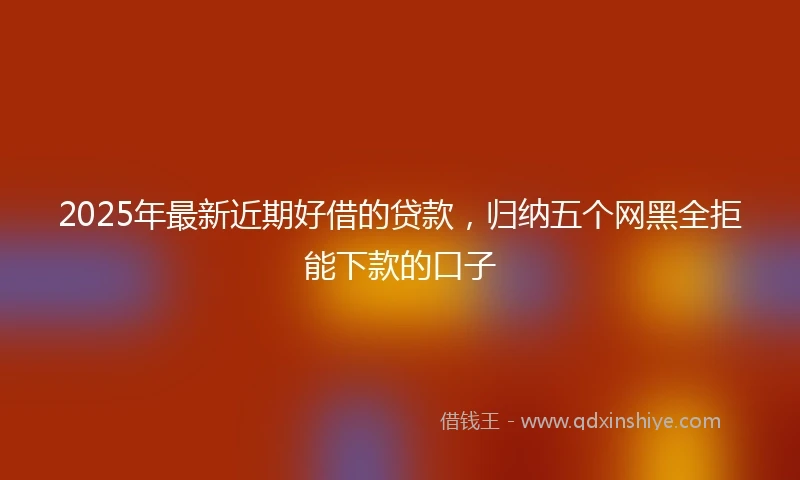 2025年最新近期好借的贷款，归纳五个网黑全拒能下款的口子