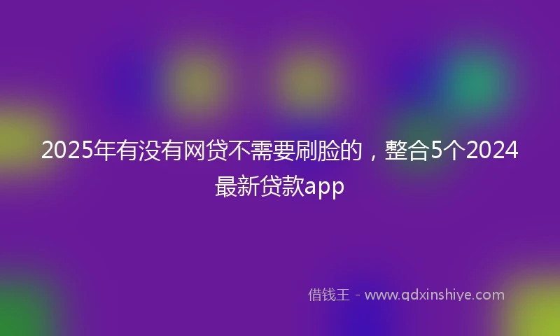 2025年有没有网贷不需要刷脸的，整合5个2024最新贷款app