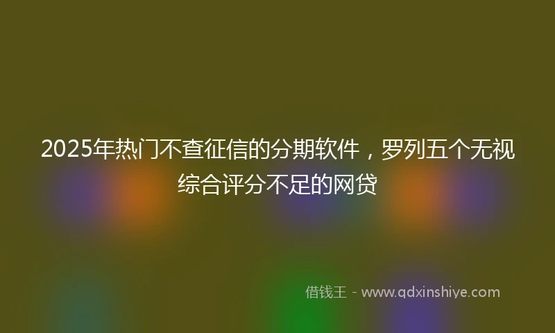 2025年热门不查征信的分期软件，罗列五个无视综合评分不足的网贷