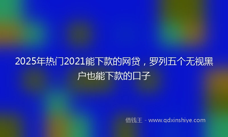 2025年热门2021能下款的网贷，罗列五个无视黑户也能下款的口子