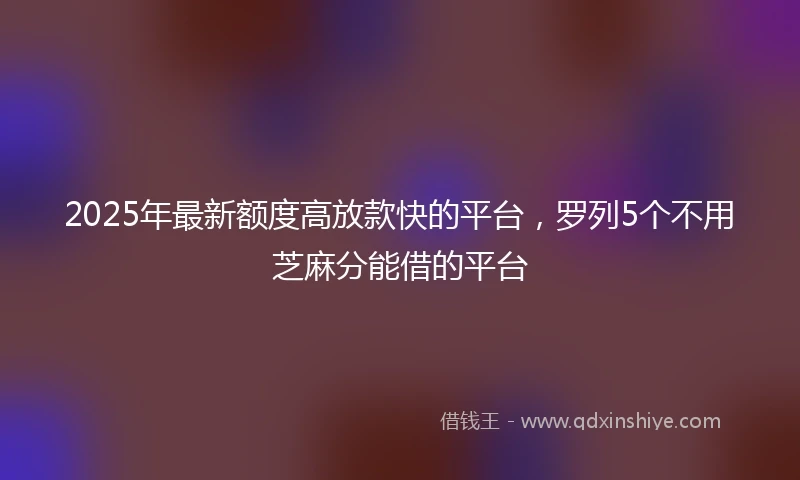 2025年最新额度高放款快的平台，罗列5个不用芝麻分能借的平台
