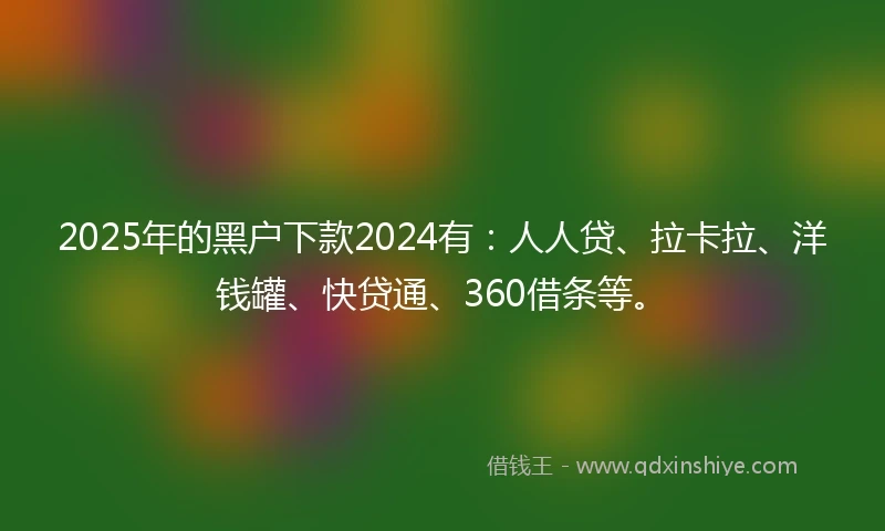 2025年的黑户下款2024有：人人贷、拉卡拉、洋钱罐、快贷通、360借条等。