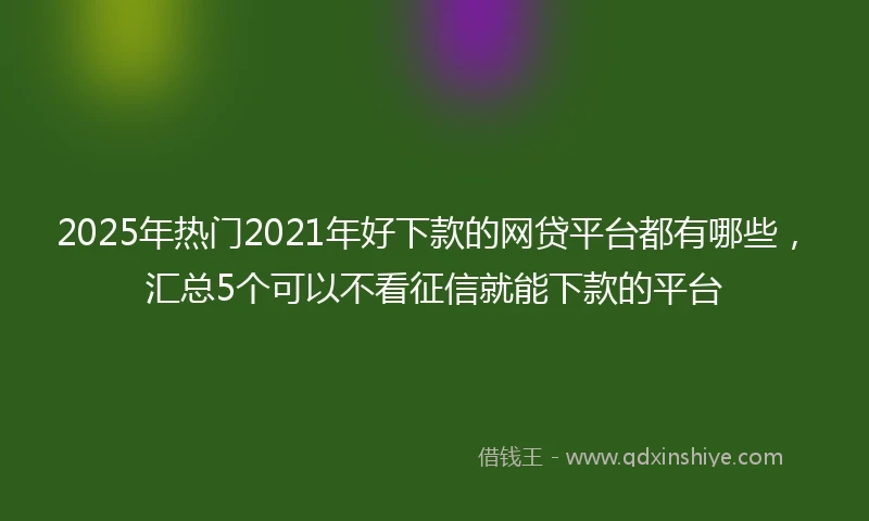 2025年热门2021年好下款的网贷平台都有哪些，汇总5个可以不看征信就能下款的平台