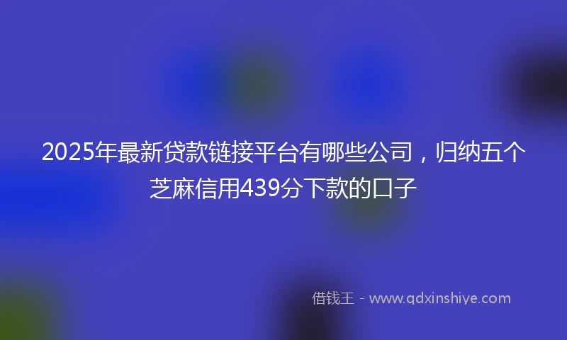 2025年最新贷款链接平台有哪些公司，归纳五个芝麻信用439分下款的口子