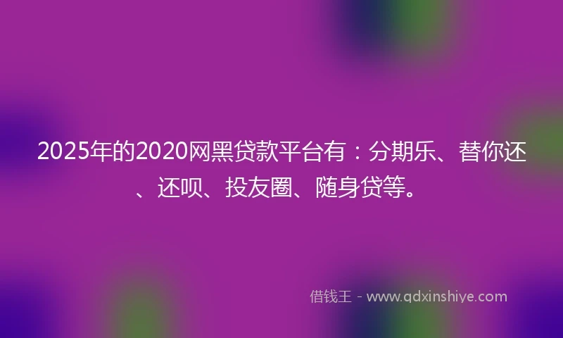 2025年的2020网黑贷款平台有：分期乐、替你还、还呗、投友圈、随身贷等。
