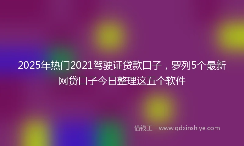2025年热门2021驾驶证贷款口子，罗列5个最新网贷口子今日整理这五个软件