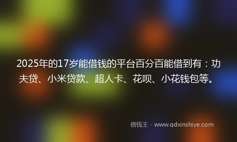 2025年的17岁能借钱的平台百分百能借到有：功夫贷、小米贷款、超人卡、花呗、小花钱包等。
