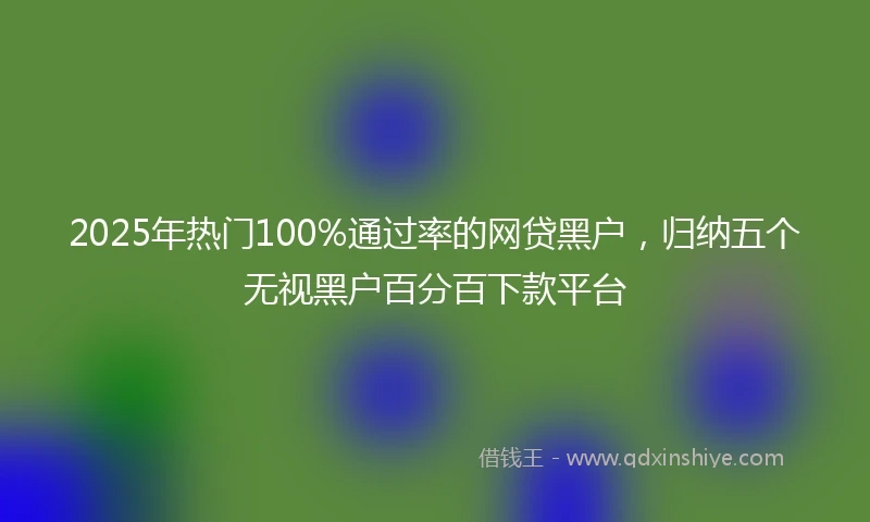 2025年热门100%通过率的网贷黑户，归纳五个无视黑户百分百下款平台