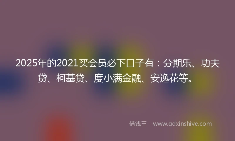 2025年的2021买会员必下口子有：分期乐、功夫贷、柯基贷、度小满金融、安逸花等。