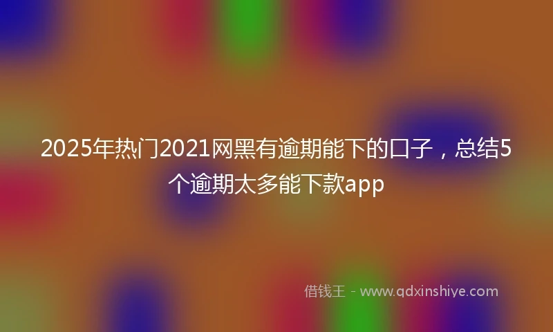 2025年热门2021网黑有逾期能下的口子，总结5个逾期太多能下款app
