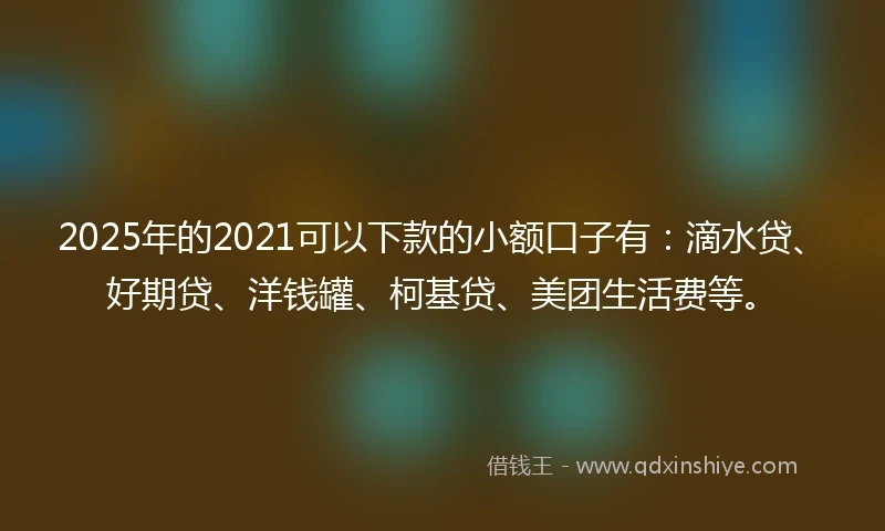 2025年的2021可以下款的小额口子有：滴水贷、好期贷、洋钱罐、柯基贷、美团生活费等。