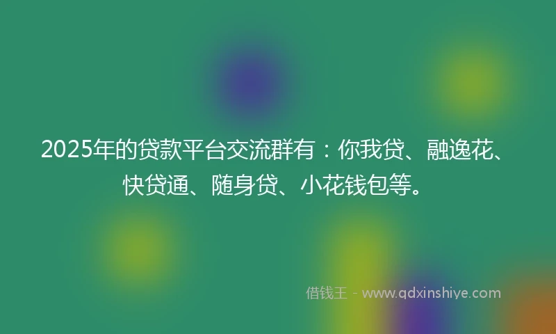 2025年的贷款平台交流群有：你我贷、融逸花、快贷通、随身贷、小花钱包等。