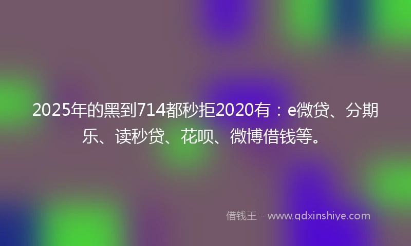 2025年的黑到714都秒拒2020有：e微贷、分期乐、读秒贷、花呗、微博借钱等。