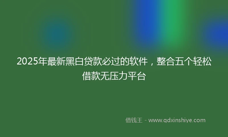 2025年最新黑白贷款必过的软件，整合五个轻松借款无压力平台