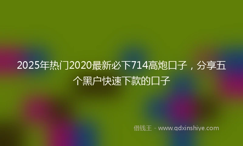 2025年热门2020最新必下714高炮口子，分享五个黑户快速下款的口子