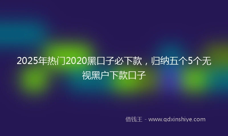 2025年热门2020黑口子必下款，归纳五个5个无视黑户下款口子