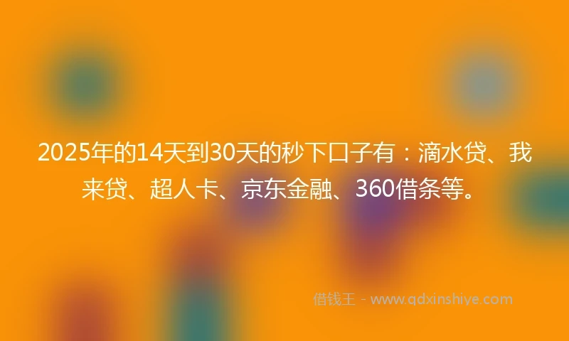 2025年的14天到30天的秒下口子有：滴水贷、我来贷、超人卡、京东金融、360借条等。