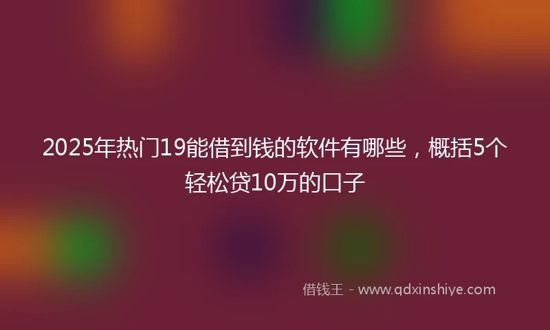 2025年热门19能借到钱的软件有哪些，概括5个轻松贷10万的口子