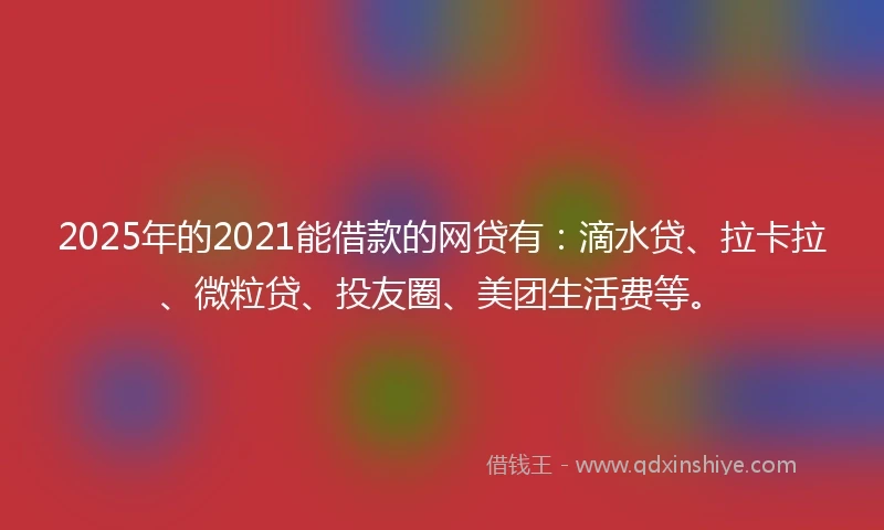 2025年的2021能借款的网贷有：滴水贷、拉卡拉、微粒贷、投友圈、美团生活费等。