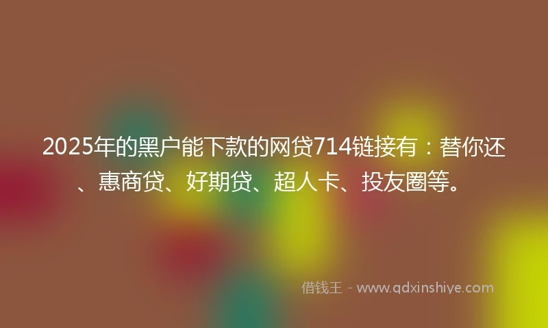 2025年的黑户能下款的网贷714链接有：替你还、惠商贷、好期贷、超人卡、投友圈等。
