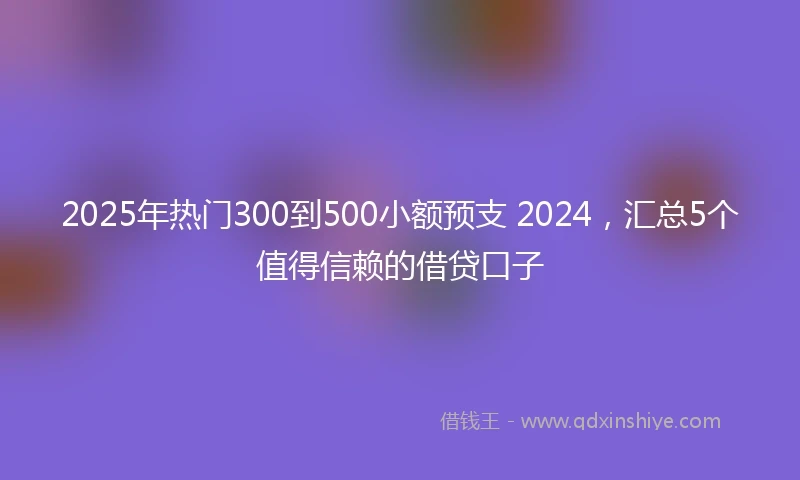 2025年热门300到500小额预支 2024，汇总5个值得信赖的借贷口子