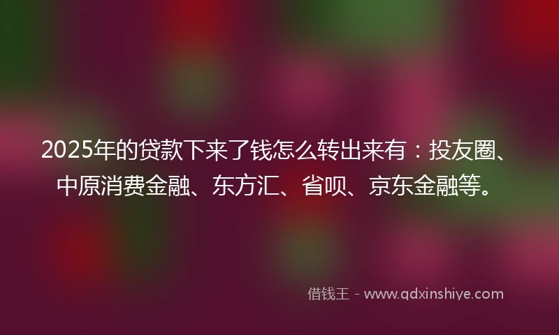 2025年的贷款下来了钱怎么转出来有：投友圈、中原消费金融、东方汇、省呗、京东金融等。