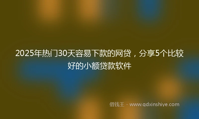 2025年热门30天容易下款的网贷，分享5个比较好的小额贷款软件