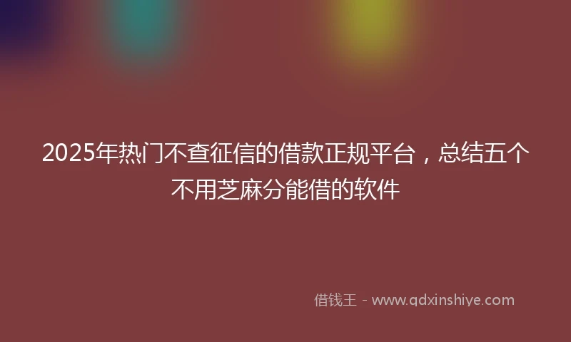 2025年热门不查征信的借款正规平台，总结五个不用芝麻分能借的软件