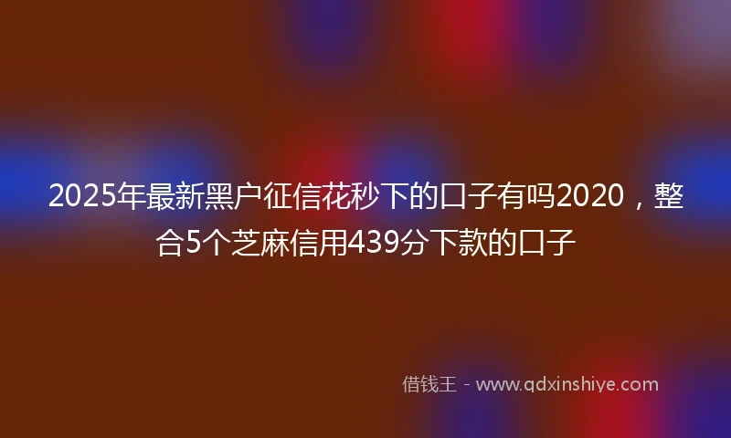 2025年最新黑户征信花秒下的口子有吗2020，整合5个芝麻信用439分下款的口子