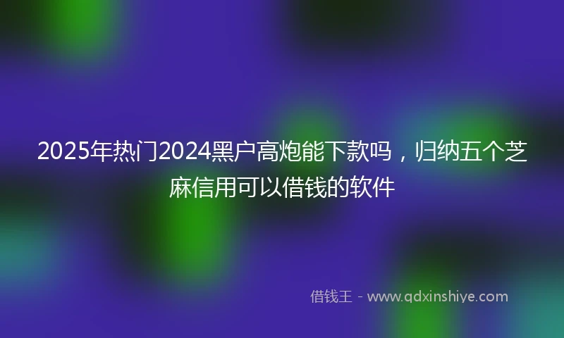 2025年热门2024黑户高炮能下款吗，归纳五个芝麻信用可以借钱的软件