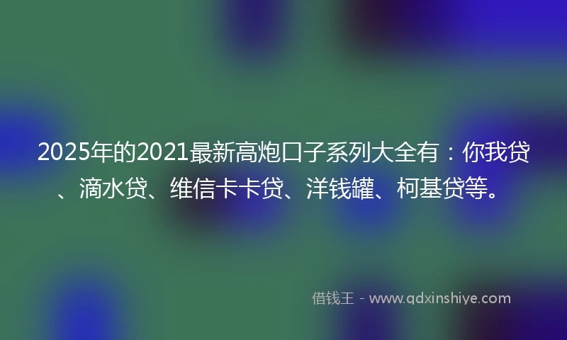 2025年的2021最新高炮口子系列大全有：你我贷、滴水贷、维信卡卡贷、洋钱罐、柯基贷等。