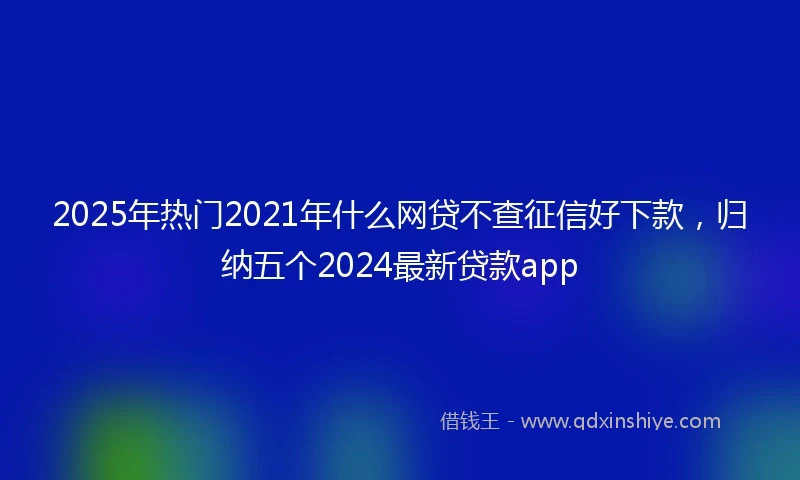 2025年热门2021年什么网贷不查征信好下款，归纳五个2024最新贷款app