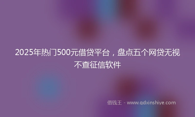 2025年热门500元借贷平台，盘点五个网贷无视不查征信软件
