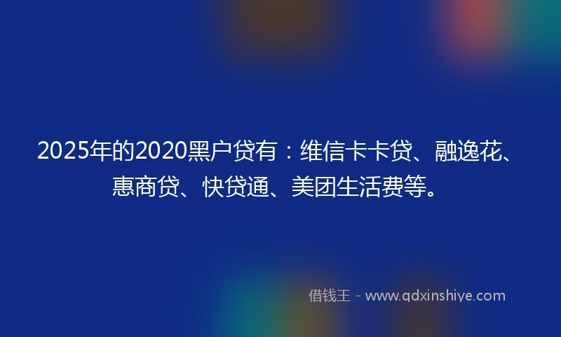 2025年的2020黑户贷有：维信卡卡贷、融逸花、惠商贷、快贷通、美团生活费等。
