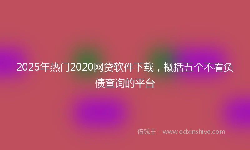2025年热门2020网贷软件下载，概括五个不看负债查询的平台