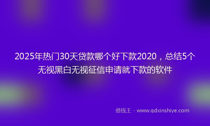 2025年热门30天贷款哪个好下款2020，总结5个无视黑白无视征信申请就下款的软件