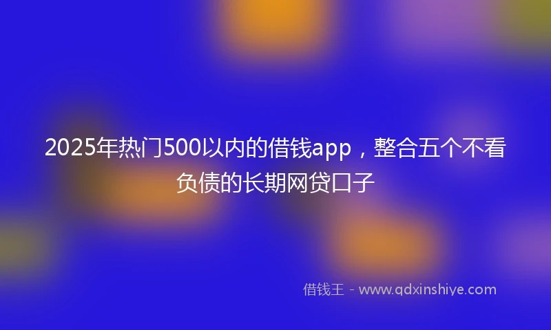 2025年热门500以内的借钱app，整合五个不看负债的长期网贷口子