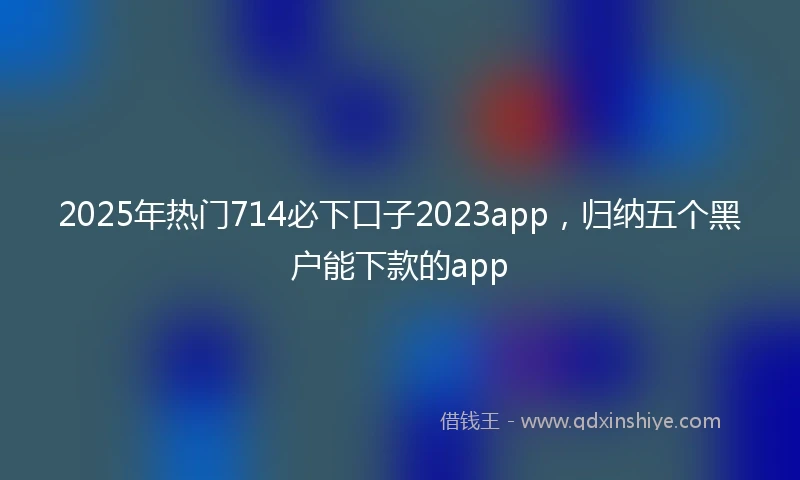 2025年热门714必下口子2023app，归纳五个黑户能下款的app