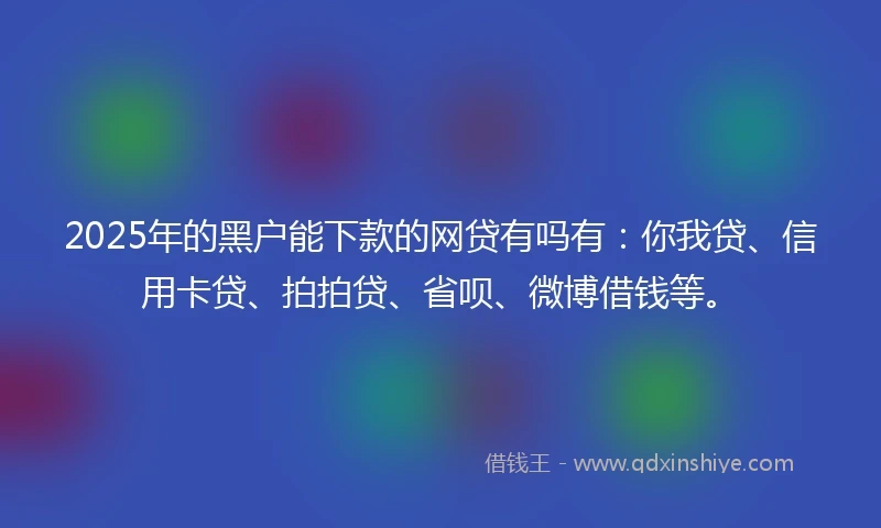 2025年的黑户能下款的网贷有吗有：你我贷、信用卡贷、拍拍贷、省呗、微博借钱等。